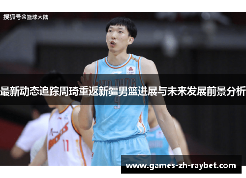 最新动态追踪周琦重返新疆男篮进展与未来发展前景分析
