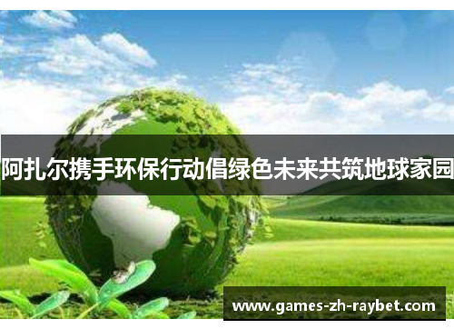 阿扎尔携手环保行动倡绿色未来共筑地球家园