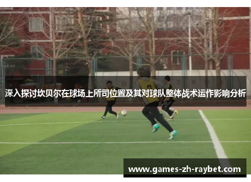 深入探讨坎贝尔在球场上所司位置及其对球队整体战术运作影响分析