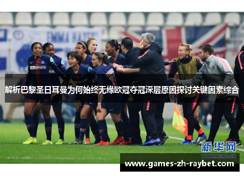 解析巴黎圣日耳曼为何始终无缘欧冠夺冠深层原因探讨关键因素综合