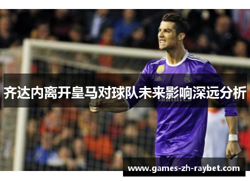 齐达内离开皇马对球队未来影响深远分析