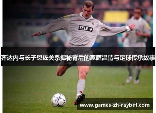 齐达内与长子恩佐关系揭秘背后的家庭温情与足球传承故事