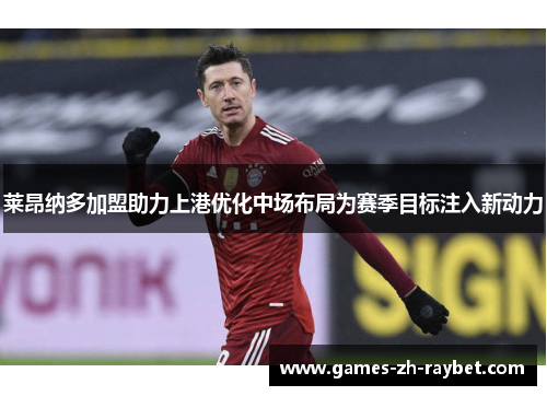 莱昂纳多加盟助力上港优化中场布局为赛季目标注入新动力