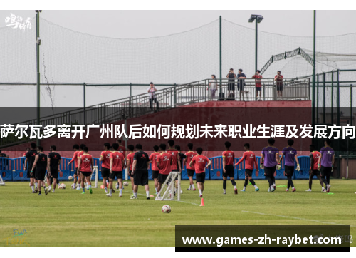 萨尔瓦多离开广州队后如何规划未来职业生涯及发展方向