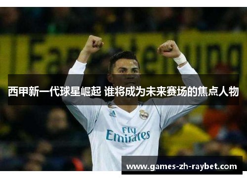 西甲新一代球星崛起 谁将成为未来赛场的焦点人物