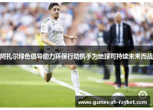 阿扎尔绿色倡导助力环保行动携手为地球可持续未来而战