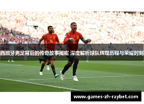 西班牙男足背后的传奇故事揭密 深度解析球队辉煌历程与荣耀时刻