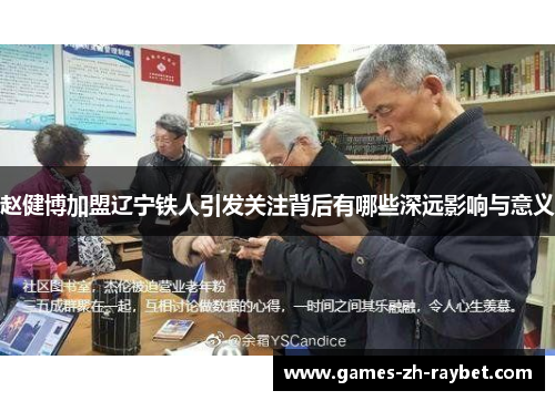 赵健博加盟辽宁铁人引发关注背后有哪些深远影响与意义 赵健博加盟辽宁铁人引发关注背后有哪些深远影响与意义
