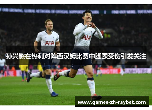 孙兴慜在热刺对阵西汉姆比赛中脚踝受伤引发关注