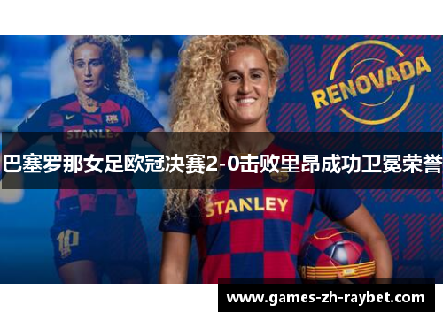 巴塞罗那女足欧冠决赛2-0击败里昂成功卫冕荣誉 巴塞罗那女足欧冠决赛2-0击败里昂成功卫冕荣誉