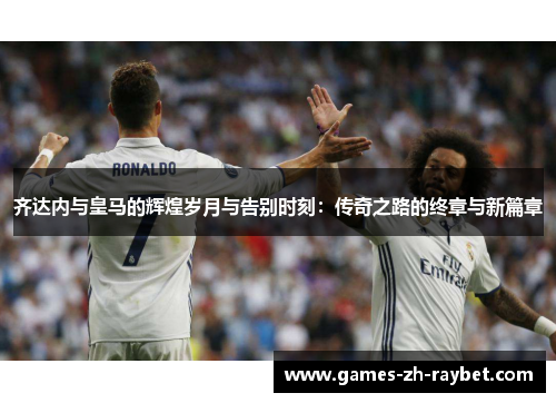 齐达内与皇马的辉煌岁月与告别时刻：传奇之路的终章与新篇章